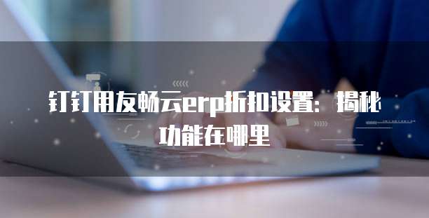 钉钉用友畅云erp折扣设置：揭秘功能在哪里
