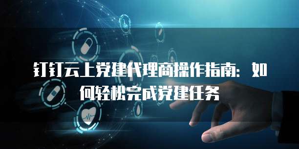 钉钉云上党建代理商操作指南：如何轻松完成党建任务