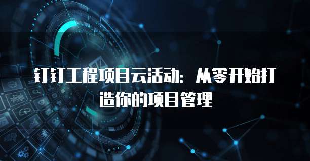 钉钉工程项目云活动：从零开始打造你的项目管理