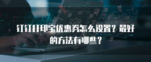 钉钉打印宝优惠券怎么设置?最好的方法有哪些?