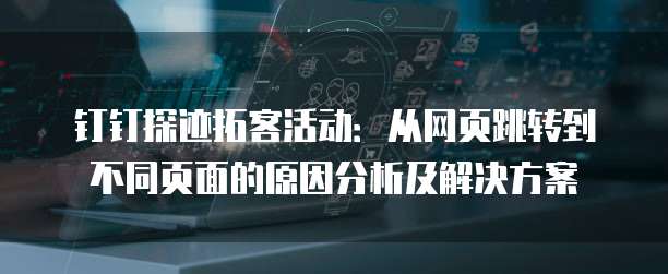 钉钉探迹拓客活动:从网页跳转到不同页面的原因分析及解决方案