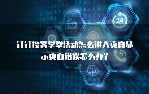 钉钉授客学堂活动怎么进入页面显示页面错误怎么办？