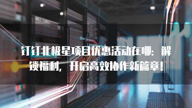 钉钉北极星项目优惠活动在哪：解锁福利，开启高效协作新篇章！