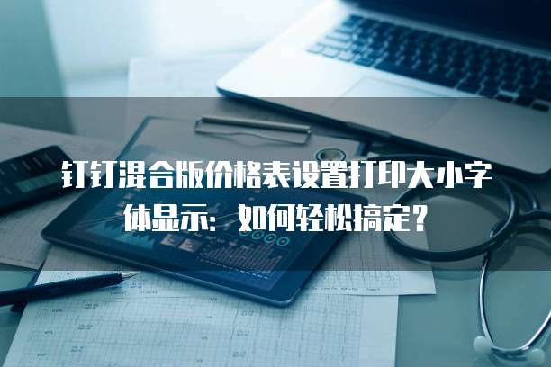 钉钉混合版价格表设置打印大小字体显示:如何轻松搞定?