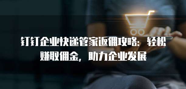 钉钉企业快递管家返佣攻略：轻松赚取佣金，助力企业发展