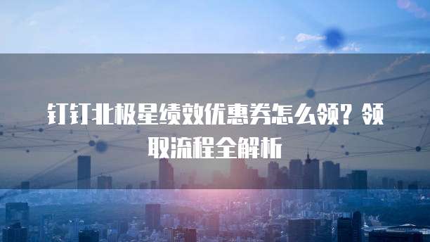 钉钉北极星绩效优惠券怎么领？领取流程全解析