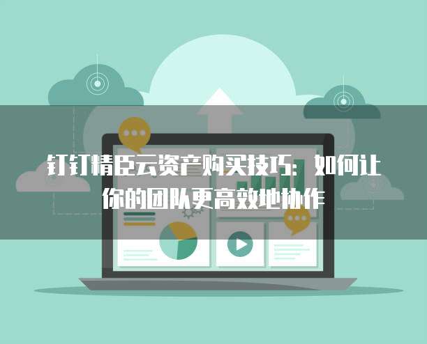 钉钉精臣云资产购买技巧:如何让你的团队更高效地协作