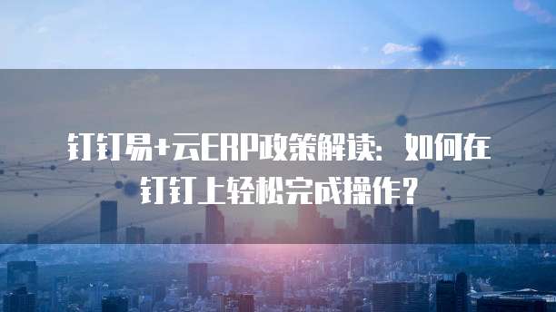 钉钉易+云ERP政策解读:如何在钉钉上轻松完成操作?