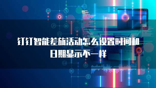 钉钉智能差旅活动怎么设置时间和日期显示不一样