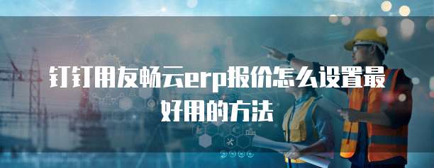 钉钉用友畅云erp报价怎么设置最好用的方法