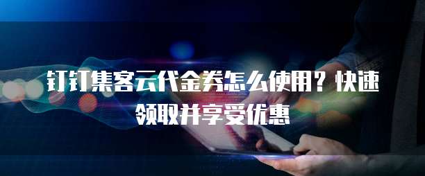 钉钉集客云代金券怎么使用?快速领取并享受优惠