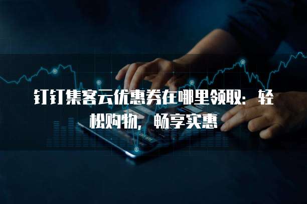 钉钉集客云优惠券在哪里领取：轻松购物，畅享实惠