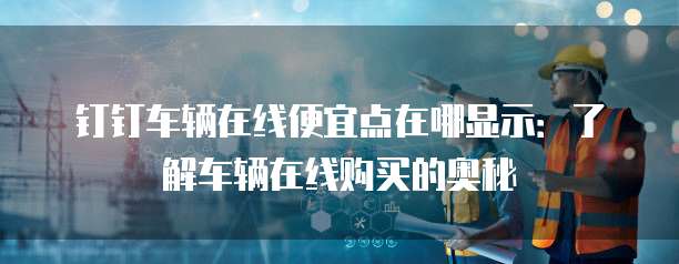 钉钉车辆在线便宜点在哪显示:了解车辆在线购买的奥秘