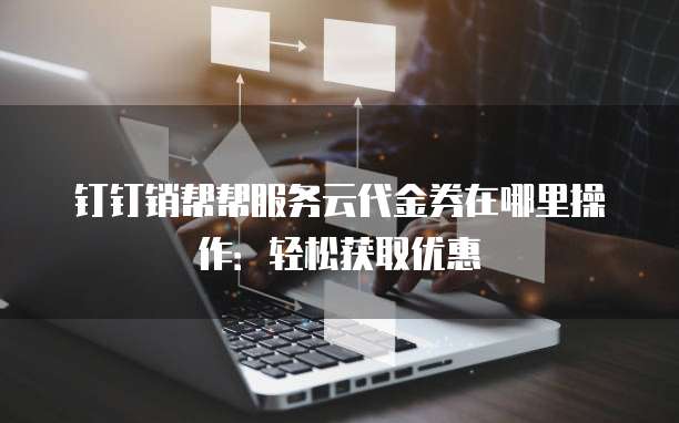 钉钉销帮帮服务云代金券在哪里操作：轻松获取优惠