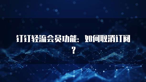 钉钉轻流会员功能:如何取消订阅?
