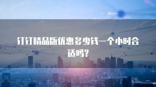 钉钉精品版优惠多少钱一个小时合适吗?