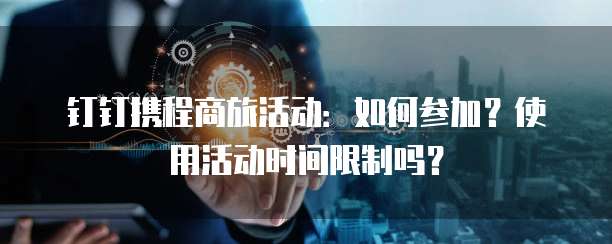 钉钉携程商旅活动:如何参加?使用活动时间限制吗?