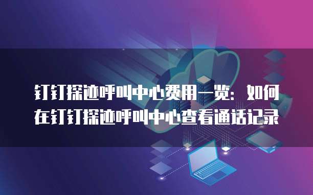 钉钉探迹呼叫中心费用一览：如何在钉钉探迹呼叫中心查看通话记录
