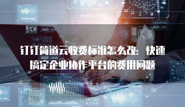 钉钉简道云收费标准怎么改：快速搞定企业协作平台的费用问题