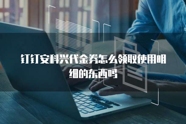 钉钉安科兴代金券怎么领取使用明细的东西吗