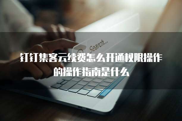 钉钉集客云续费怎么开通权限操作的操作指南是什么