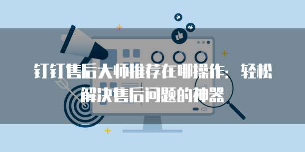 钉钉售后大师推荐在哪操作：轻松解决售后问题的神器