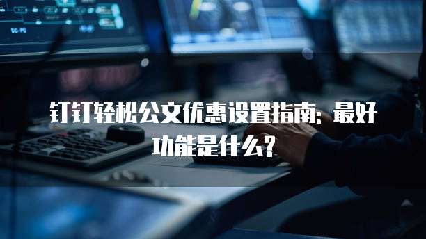 钉钉轻松公文优惠设置指南: 最好功能是什么?