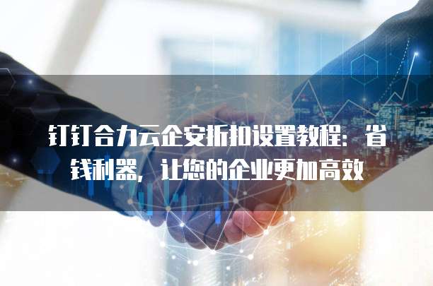 钉钉合力云企安折扣设置教程:省钱利器,让您的企业更加高效