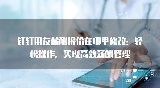 钉钉用友薪酬报价在哪里修改：轻松操作，实现高效薪酬管理