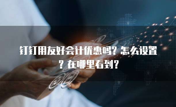 钉钉用友好会计优惠吗?怎么设置?在哪里看到?