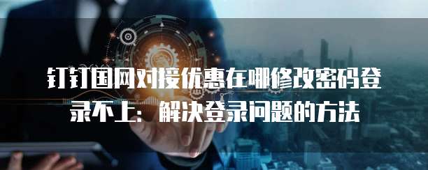 钉钉国网对接优惠在哪修改密码登录不上：解决登录问题的方法