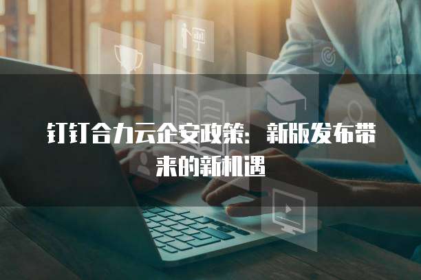 钉钉合力云企安政策：新版发布带来的新机遇
