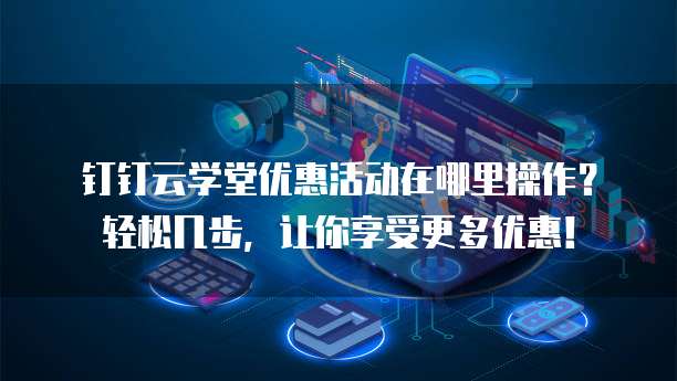 钉钉云学堂优惠活动在哪里操作?轻松几步,让你享受更多优惠!