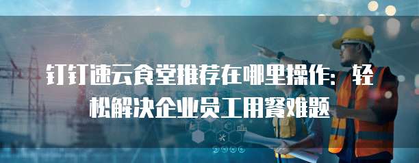 钉钉速云食堂推荐在哪里操作：轻松解决企业员工用餐难题