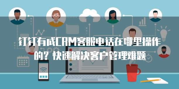 钉钉有成CRM客服电话在哪里操作的？快速解决客户管理难题