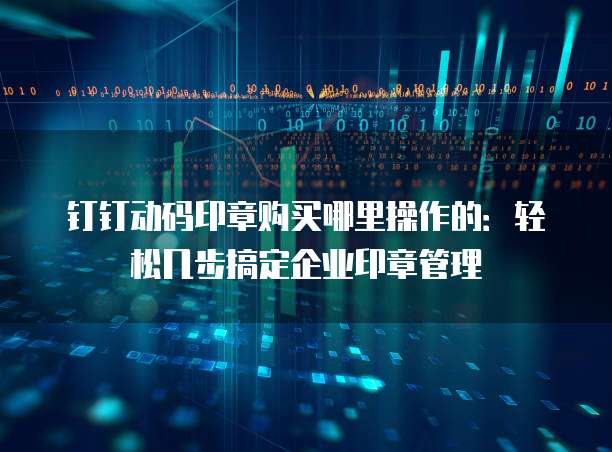 钉钉动码印章购买哪里操作的：轻松几步搞定企业印章管理