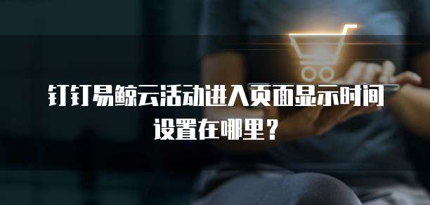 钉钉易鲸云活动进入页面显示时间设置在哪里?