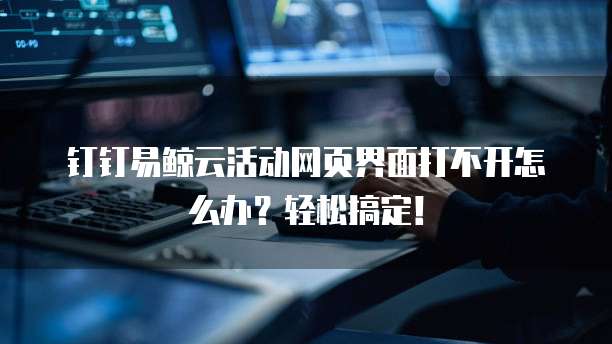 钉钉易鲸云活动网页界面打不开怎么办?轻松搞定!