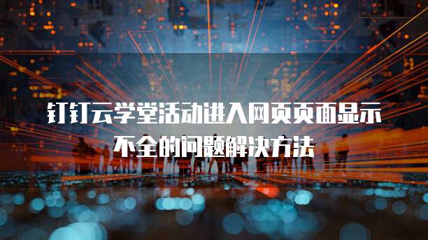 钉钉云学堂活动进入网页页面显示不全的问题解决方法