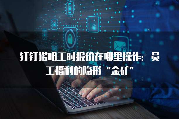 钉钉诺明工时报价在哪里操作：员工福利的隐形&ldquo;金矿&rdquo;