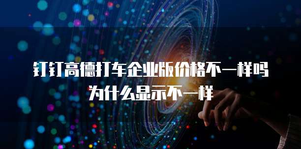 钉钉高德打车企业版价格不一样吗为什么显示不一样