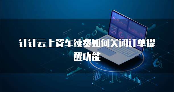 钉钉云上管车续费如何关闭订单提醒功能
