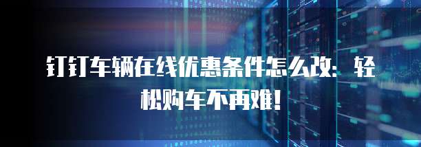 钉钉车辆在线优惠条件怎么改：轻松购车不再难！