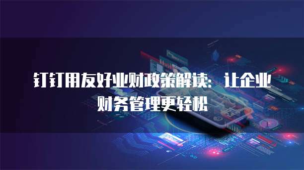 钉钉用友好业财政策解读:让企业财务管理更轻松