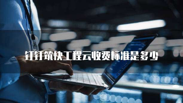 钉钉筑快工程云收费标准是多少