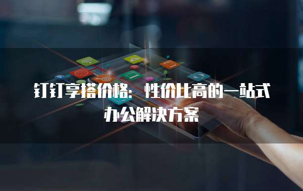钉钉享搭价格:性价比高的一站式办公解决方案