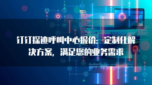 钉钉探迹呼叫中心报价:定制化解决方案,满足您的业务需求