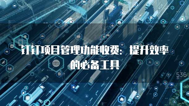 钉钉项目管理功能收费：提升效率的必备工具