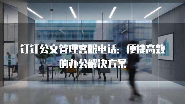 钉钉公文管理客服电话:便捷高效的办公解决方案