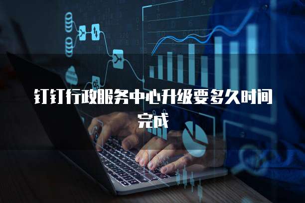 钉钉行政服务中心升级要多久时间完成